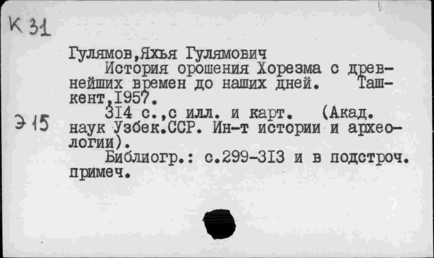 ﻿Гулямов,Яхья Гулямович
История орошения Хорезма с древнейших времен до наших дней. Ташкент, 1957.
314 с.,с илл. и карт. (Акад, наук Узбек.ССР. Ин-т истории и археологии).
Библиогр.: с.299-313 и в подстроч. примеч.